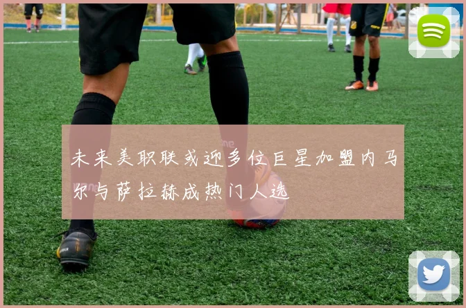 未来美职联或迎多位巨星加盟内马尔与萨拉赫成热门人选