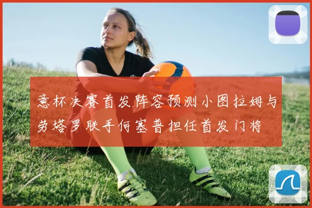 意杯决赛首发阵容预测小图拉姆与劳塔罗联手何塞普担任首发门将