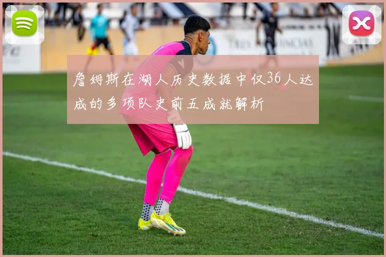 詹姆斯在湖人历史数据中仅36人达成的多项队史前五成就解析