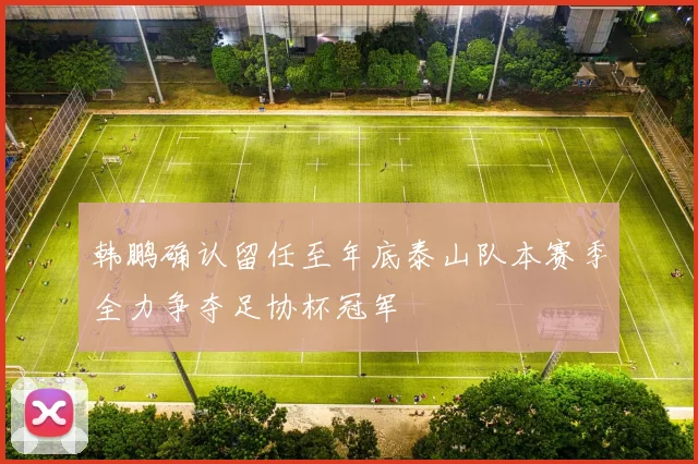 韩鹏确认留任至年底泰山队本赛季全力争夺足协杯冠军