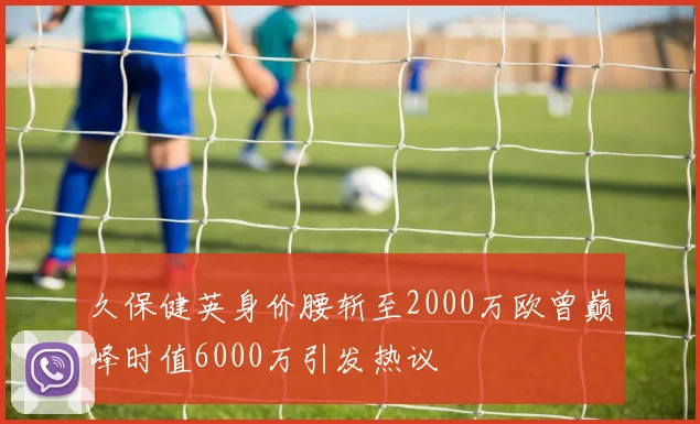 久保健英身价腰斩至2000万欧曾巅峰时值6000万引发热议