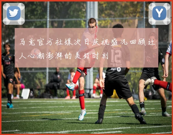 马竞官方社媒次日庆祝盛况回顾让人心潮澎湃的美好时刻