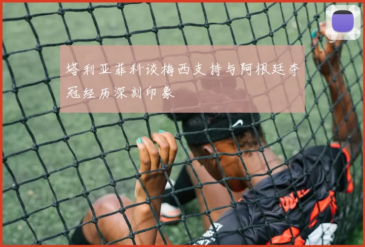 塔利亚菲科谈梅西支持与阿根廷夺冠经历深刻印象