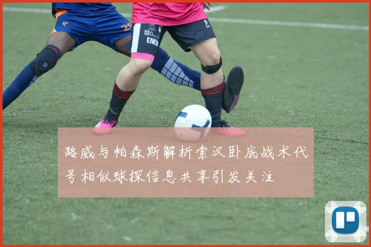 路威与帕森斯解析索汉卧底战术代号相似球探信息共享引发关注