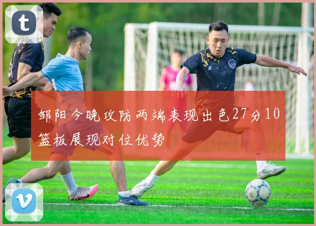 邹阳今晚攻防两端表现出色27分10篮板展现对位优势