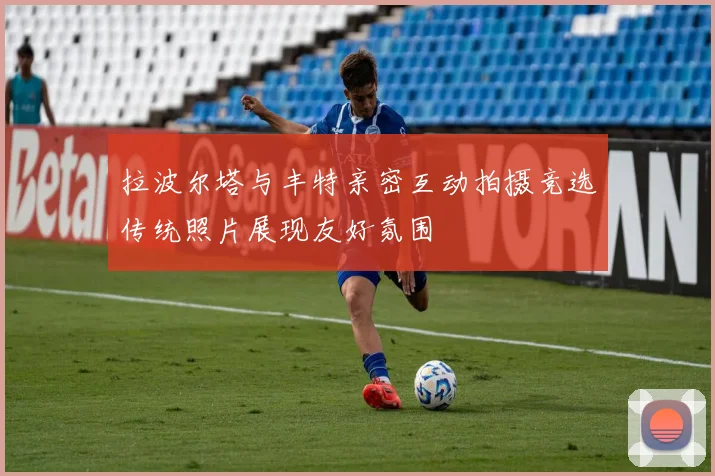 拉波尔塔与丰特亲密互动拍摄竞选传统照片展现友好氛围
