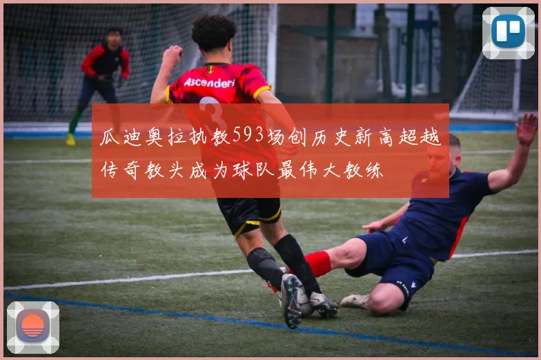 瓜迪奥拉执教593场创历史新高超越传奇教头成为球队最伟大教练