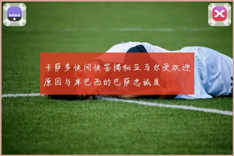 卡萨多快问快答揭秘亚马尔受欢迎原因与库巴西的巴萨忠诚度