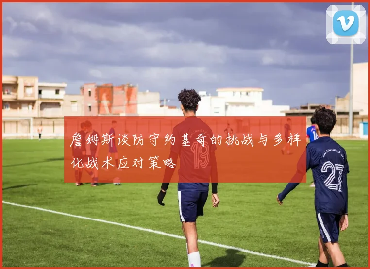 詹姆斯谈防守约基奇的挑战与多样化战术应对策略