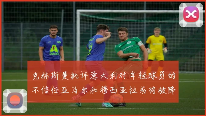 克林斯曼批评意大利对年轻球员的不信任亚马尔和穆西亚拉或将被降级至意乙
