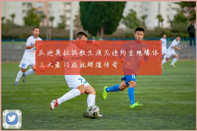 瓜迪奥拉执教生涯无违约金绝缘体三大豪门成就辉煌传奇