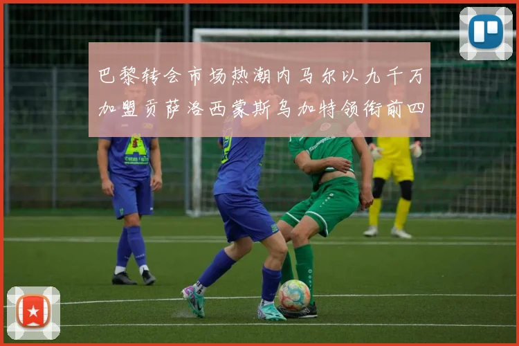 巴黎转会市场热潮内马尔以九千万加盟贡萨洛西蒙斯乌加特领衔前四