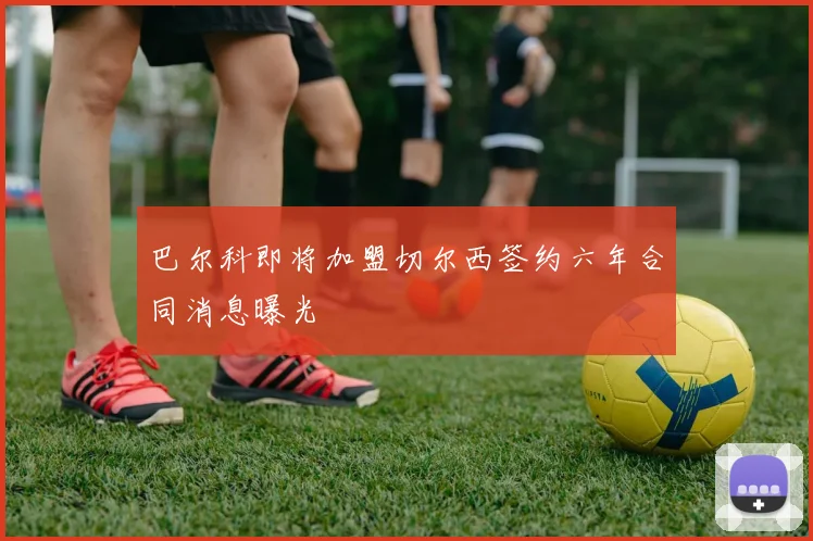 巴尔科即将加盟切尔西签约六年合同消息曝光