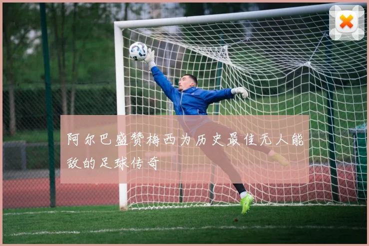 阿尔巴盛赞梅西为历史最佳无人能敌的足球传奇