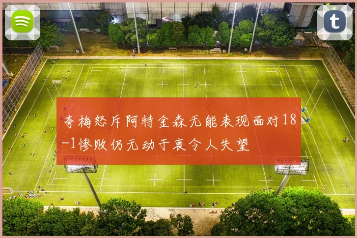 夸梅怒斥阿特金森无能表现面对18-1惨败仍无动于衷令人失望