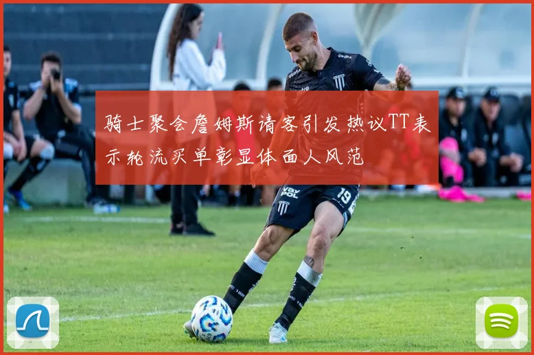 骑士聚会詹姆斯请客引发热议TT表示轮流买单彰显体面人风范