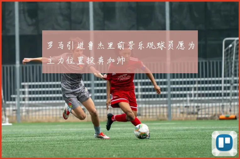 罗马引进鲁杰里前景乐观球员愿为主力位置投奔加帅